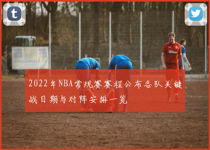 2022年NBA常规赛赛程公布各队关键战日期与对阵安排一览